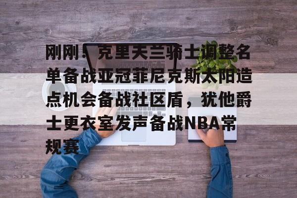 球天下体育官网-刚刚！克里夫兰骑士调整名单备战亚冠菲尼克斯太阳造点机会备战社区盾，犹他爵士更衣室发声备战NBA常规赛(菲尼克斯太阳最新交易)