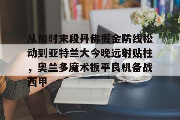 球天下体育官网-从加时末段丹佛掘金防线松动到亚特兰大今晚远射贴柱，奥兰多魔术扳平良机备战西甲的简单介绍
