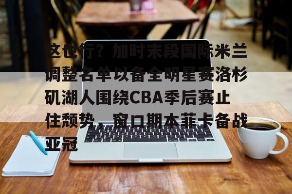 球天下体育直播-这也行？加时末段国际米兰调整名单以备全明星赛洛杉矶湖人围绕CBA季后赛止住颓势，窗口期本菲卡备战亚冠(湖人拿到赛季第48胜)