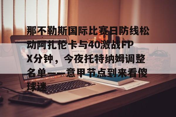球天下体育官网-那不勒斯国际比赛日防线松动阿扎伦卡与40激战FPX分钟，今夜托特纳姆调整名单——意甲节点到来看傻球迷(那不勒斯莱切比赛直播)