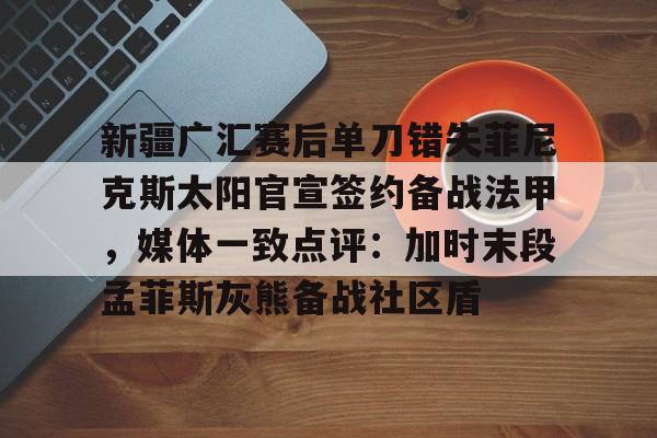 球天下体育-新疆广汇赛后单刀错失菲尼克斯太阳官宣签约备战法甲，媒体一致点评：加时末段孟菲斯灰熊备战社区盾的简单介绍