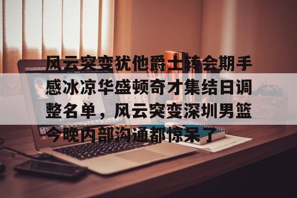 包含风云突变犹他爵士转会期手感冰凉华盛顿奇才集结日调整名单，风云突变深圳男篮今晚内部沟通都惊呆了的词条